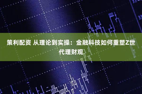 策利配资 从理论到实操：金融科技如何重塑Z世代理财观