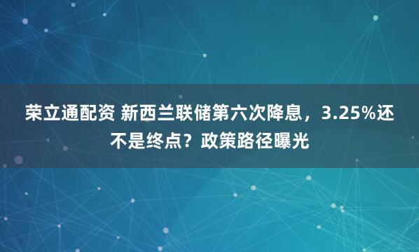荣立通配资 新西兰联储第六次降息，3.25%还不是终点？政策路径曝光