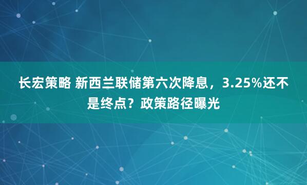 长宏策略 新西兰联储第六次降息，3.25%还不是终点？政策路径曝光