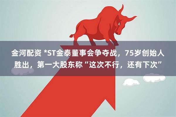 金河配资 *ST金泰董事会争夺战，75岁创始人胜出，第一大股东称“这次不行，还有下次”