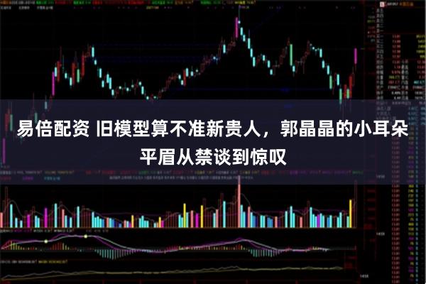 易倍配资 旧模型算不准新贵人，郭晶晶的小耳朵平眉从禁谈到惊叹