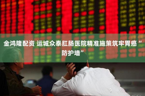 金鸿隆配资 运城众泰肛肠医院精准施策筑牢胃癌“防护墙”