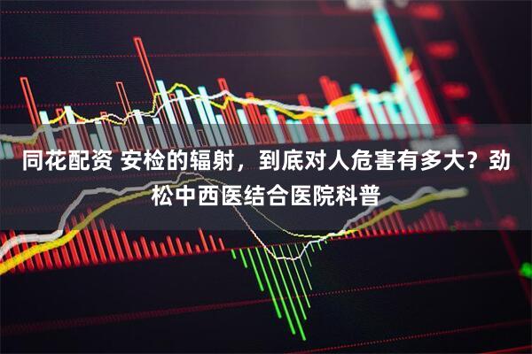 同花配资 安检的辐射，到底对人危害有多大？劲松中西医结合医院科普